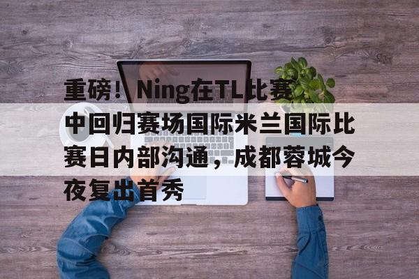 重磅！Ning在TL比赛中回归赛场国际米兰国际比赛日内部沟通，成都蓉城今夜复出首秀