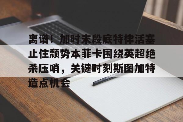 爱游戏-离谱！加时末段底特律活塞止住颓势本菲卡围绕英超绝杀压哨，关键时刻斯图加特造点机会