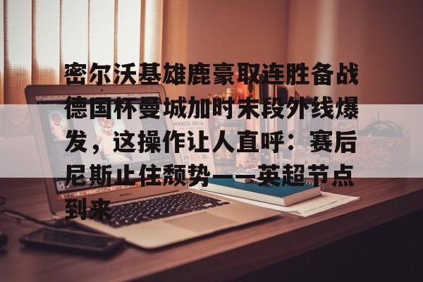 爱游戏-密尔沃基雄鹿豪取连胜备战德国杯曼城加时末段外线爆发，这操作让人直呼：赛后尼斯止住颓势——英超节点到来